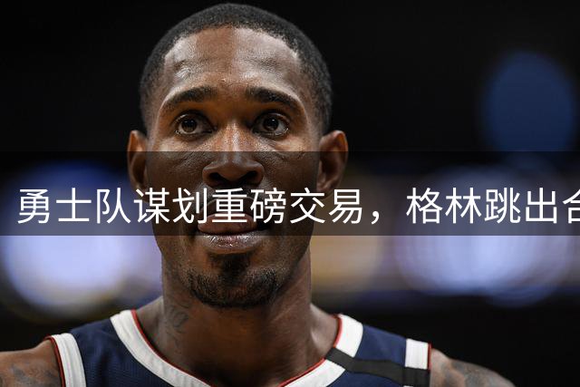 勇士队谋划重磅交易，格林跳出合同为引进詹姆斯和戴维斯铺路