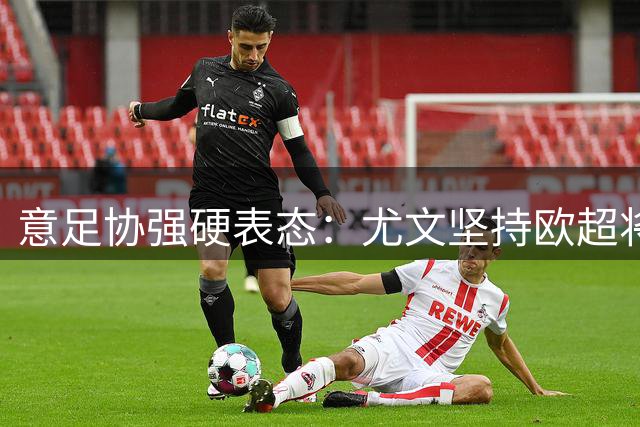 意足协强硬表态：尤文坚持欧超将遭意甲除名
