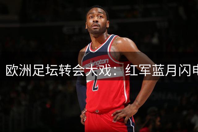 欧洲足坛转会大戏：红军蓝月闪电出手 枪手酝酿惊天互换