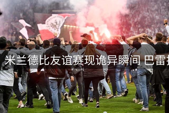 米兰德比友谊赛现诡异瞬间 巴雷拉转移球失误引热议