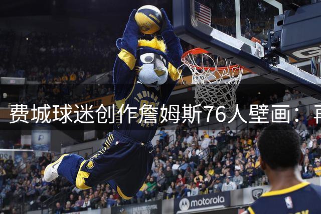 费城球迷创作詹姆斯76人壁画：再现J博士加盟时刻的激情